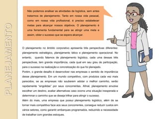 Não podemos analisar as atividades de logística, sem antes
    tratarmos de planejamento. Tanto em nossa vida pessoal,
    como em nossa vida profissional, é preciso estabelecer
    metas para alcançar nossos objetivos. O planejamento é
    uma ferramenta fundamental para se atingir uma meta e
    assim, obter o sucesso que se espera alcançar.



O planejamento no âmbito corporativo apresenta três perspectivas diferentes:
planejamento estratégico, planejamento tático e planejamento operacional. No
entanto,   quando falamos de planejamento logístico, cada uma dessas três
perspectivas, tem grande importância, cada qual em seu grau de participação,
para o sucesso na realização e concretização do que foi planejado.
Porém, o grande desafio é desenvolver nas empresas o sentido de importância
desse planejamento. Em um mundo competitivo, com produtos cada vez mais
parecidos, se as empresas não souberem adotar o melhor caminho, serão
rapidamente “engolidas” por seus concorrentes. Afinal, planejamento envolve
escolher um destino, avaliar alternativas caso ocorra uma situação inesperada e
determinar o caminho que se deseja trilhar para atingir o sucesso.
Além do mais, uma empresa que possui planejamento logístico, além de se
tornar mais competitiva face aos seus concorrentes, consegue reduzir custos em
vários setores, como garantir embarques programados, reduzindo a necessidade
de trabalhar com grandes estoques.
 