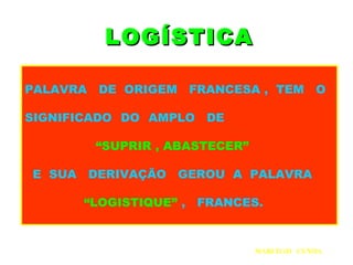 LOGÍSTICALOGÍSTICA
PALAVRA DE ORIGEM FRANCESA , TEM O
SIGNIFICADO DO AMPLO DE
“SUPRIR , ABASTECER”
E SUA DERIVAÇÃO GEROU A PALAVRA
“LOGISTIQUE” , FRANCES.
MARCILIO CUNHA
 