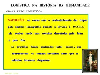 LOGÍSTICA NA HISTÓRIA DA HUMANIDADE
GRAVE ERRO LOGÍSTICO :GRAVE ERRO LOGÍSTICO :
NAPOLEÃO ,, ao contar com o reabastecimento das tropasao contar com o reabastecimento das tropas
pelo espólios conseguidos durante a invasão àpelo espólios conseguidos durante a invasão à RUSSIARUSSIA,,
ele acabou vendo seus exércitos derrotados pela fomeele acabou vendo seus exércitos derrotados pela fome
e pelo frio.e pelo frio.
As provisões foram queimadas pelos russos , queAs provisões foram queimadas pelos russos , que
abandonavam os campos invadidos antes que osabandonavam os campos invadidos antes que os
soldados invasores chegassem.soldados invasores chegassem.
MARCILIO CUNHA
 