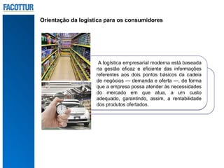 Orientação da logística para os consumidores




                     A logística empresarial moderna está baseada
                    na gestão eficaz e eficiente das informações
                    referentes aos dois pontos básicos da cadeia
                    de negócios — demanda e oferta —, de forma
                    que a empresa possa atender às necessidades
                    do mercado em que atua, a um custo
                    adequado, garantindo, assim, a rentabilidade
                    dos produtos ofertados.
 