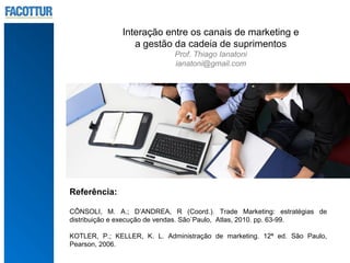 Interação entre os canais de marketing e
                 a gestão da cadeia de suprimentos
                             Prof. Thiago Ianatoni
                             ianatoni@gmail.com




Referência:

CÔNSOLI, M. A.; D’ANDREA, R (Coord.). Trade Marketing: estratégias de
distribuição e execução de vendas. São`Paulo, Atlas, 2010. pp. 63-99.

KOTLER, P.; KELLER, K. L. Administração de marketing. 12ª ed. São Paulo,
Pearson, 2006.
 