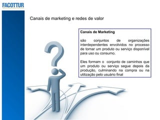 Canais de marketing e redes de valor

                        Canais de Marketing

                        são     conjuntos     de     organizações
                        interdependentes envolvidos no processo
                        de tornar um produto ou serviço disponível
                        para uso ou consumo.

                        Eles formam o conjunto de caminhos que
                        um produto ou serviço segue depois da
                        produção, culminando na compra ou na
                        utilização pelo usuário final
 