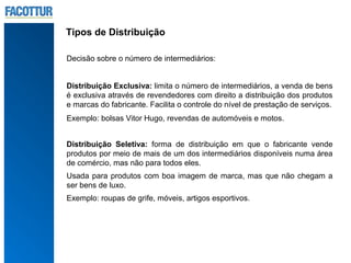 Tipos de Distribuição

Decisão sobre o número de intermediários:


Distribuição Exclusiva: limita o número de intermediários, a venda de bens
é exclusiva através de revendedores com direito a distribuição dos produtos
e marcas do fabricante. Facilita o controle do nível de prestação de serviços.
Exemplo: bolsas Vitor Hugo, revendas de automóveis e motos.


Distribuição Seletiva: forma de distribuição em que o fabricante vende
produtos por meio de mais de um dos intermediários disponíveis numa área
de comércio, mas não para todos eles.
Usada para produtos com boa imagem de marca, mas que não chegam a
ser bens de luxo.
Exemplo: roupas de grife, móveis, artigos esportivos.
 