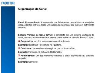 Organização do Canal



Canal Convencional: é composto por fabricantes, atacadistas e varejistas
independentes entre si. Cada um buscando maximizar seu lucro em detrimento
do outro.


Sistema Vertical de Canal (SVC): é composto por um sistema unificado de
canal, ou seja, um dos membros exerce poder sobre os demais. Possui 3 tipos:
 Corporativo: um dos membros é dono dos demais.
Exemplo: loja Brasil Telecom/Oi no Iguatemi.
 Contratual: os membros são regidos por contrato mútuo.
Exemplo: franquias, O Boticário, McDonald’s.
 Administrado: um dos membros comanda o canal através de seu tamanho
ou poder.
Exemplo: Carrefour.
 