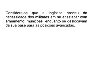 Considera-se que a logística nasceu da
necessidade dos militares em se abastecer com
armamento, munições enquanto se deslocavam
da sua base para as posições avançadas.