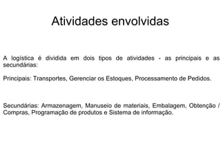 Atividades envolvidas
A logística é dividida em dois tipos de atividades - as principais e as
secundárias:
Principais: Transportes, Gerenciar os Estoques, Processamento de Pedidos.
Secundárias: Armazenagem, Manuseio de materiais, Embalagem, Obtenção /
Compras, Programação de produtos e Sistema de informação.