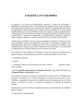 LOGISTICA EN COLOMBIA


La logística, es el proceso de planificación, operación y control del movimiento y
almacenaje de mercancías desde el abastecimiento de materias primas, hasta el punto de
venta del producto terminado, con el propósito de satisfacer los requerimientos del cliente,
en condiciones de óptima calidad, justo a tiempo, y precios competitivos. Es una actividad
interdisciplinaria que vincula las diferentes áreas de la empresa, desde la programación de
compras hasta el servicio posventa, pasando por el aprovisionamiento de materias primas,
la planificación y gestión de la producción, el almacenamiento, manipuleo y gestión de
stocks, empaques embalajes, transporte, distribución física y los flujos de información.

A pesar de que Colombia no tiene los avances tecnológicos en logística. Contamos con uno
de los principales recursos que puede tener una nación, el ser humano, la logística que
etimológicamente quiere decir inteligencia. Hoy en día la logística en Colombia es tan
importante que las empresas crean, para el desarrollo a través del tiempo, y en la actualidad
un aspecto básico en constante lucha por ser una empresa reconocida.

Con respecto al Tema Logístico en Colombia, El Sena hace proceso de formación para
todas las regiones y departamentos que cuentan con potencial productivo como lo son:

>> Operadores Logísticos

>> Puertos

>> Transporte Logístico con movilización de carga: Terrestre,             Marítima, Férrea,
Aérea, Acuática.

Capaz de responder integralmente a la dinámica del sector, como factor determinante de
la competitividad y el desarrollo del país.

Con el objetivo de mejorar los procesos de intercambio de información, la visibilidad de los
productos y el análisis de los niveles de demanda, e inventarios en toda la red de valor,
Colombia a adelantado el proyecto de la identificación de las materias primas, al mismo
tiempo la marcación de estas, y el material de empaque con industrias de diferentes
sectores.

Este proyecto consiste en obtener acompañamiento para la implementación de estándares
GS1 este incluye:

>> Capacitación y entretenimiento.
 