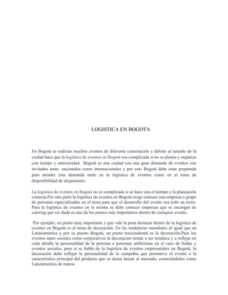 LOGISTICA EN BOGOTA



En Bogotá se realizan muchos eventos de diferente connotación y debido al tamaño de la
ciudad hace que la logística de eventos en Bogotá sea complicada si no se planea y organiza
con tiempo y anterioridad. Bogotá es una ciudad con una gran demanda de eventos con
invitados tanto nacionales como internacionales y por esto Bogotá debe estar preparada
para atender esta demanda tanto en la logística de eventos como en el tema de
disponibilidad de alojamiento.

La logística de eventos en Bogotá no es complicada si se hace con el tiempo y la planeación
correcta.Por otra parte la logística de eventos en Bogotá exige conocer una empresa o grupo
de personas especializadas en el tema para que el desarrollo del evento sea todo un éxito.
Para la logística de eventos en la misma se debe conocer empresas que se encargan de
catering que sin duda es uno de los puntos más importantes dentro de cualquier evento.

 Por ejemplo, un punto muy importante y que vale la pena destacar dentro de la logística de
eventos en Bogotá es el tema de decoración. En las tendencias mundiales al igual que en
Latinoamérica y por su puesto Bogotá, un punto trascendental es la decoración.Para los
eventos tanto sociales como corporativos la decoración tiende a ser temática y a reflejar en
cada detalle la personalidad de la persona o personas anfitrionas en el caso de bodas y
eventos sociales, pero si se habla de la logística de eventos empresariales en Bogotá, la
decoración debe reflejar la personalidad de la compañía que promueve el evento o la
característica principal del producto que se desea lanzar al mercado, conociéndolos como
Lanzamientos de marca.
 