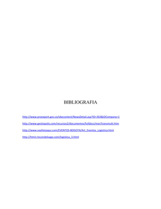 BIBLIOGRAFIA

http://www.proexport.gov.co/vbecontent/NewsDetail.asp?ID=363&IDCompany=1

http://www.gestiopolis.com/recursos2/documentos/fulldocs/mar/transmulti.htm

http://www.veafotoaqui.com/EVENTOS-BOGOTA/Art_Eventos_Logistica.html

http://html.rincondelvago.com/logistica_3.html
 