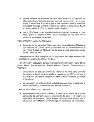 •   El flete tonelada por kilómetro en tracto mula alcanza a 12 centavos de
       dólar; para el caso de los ferrocarriles éste es 3 veces menor, y en el modo
       fluvial, 6 veces más económico que el flete carretero. Para el transporte
       troncalidad de carga, el FFCC de occidente no tiene la competencia fluvial;
       en el Magdalena, el FFCC no debe competir con el río.

   •   Hoy el FFCC tiene como carga básica el carbón de exportación en la costa
       norte. Salvo el renglón minero, desde mediados de los años 90 el
       transporte férreo viene paralizado.

TRANSPORTE FLUVIAL EN COLOMBIA:

   •   Desarrollo de los proyectos YUMA, para hacer navegable el río Magdalena
       con barcazas de 1,2m de calado y capacidad para 80 contenedores de 20
       pies (TEU). El costo por TEU entre La Dorada y la costa, bajaría seis veces:
       de U$ 1200 a U$ 200.

   -Recuperación del canal navegable del río Magdalena, para llegar a Barranquilla
y a Cartagena recuperando el Canal del Dique.

  -Construcción y adecuación de los puertos del río: Puerto Salgar, Puerto Berrío,
Puerto Galán, Barrancabermeja, Puerto Wilches, Capulco, Tamalameque y
Magangue.

   •   Conexión del río Meta con el Orinoco: retomar el río Meta como Corredor
       de transporte fluvial, haciendo viable la navegación de 850 km durante el
       90% del año. Esta era la ruta pensada entre la Nueva Granada y España,
       en la colonia.

   •   La navegación por el Atrato: Esta es la hidrobia para llevar el desarrollo al
       interior del Chocó, y no el camino para expoliar su riqueza.

TRANSPORTE AÉREO EN COLOMBIA:

   •   El Aeropuerto Internacional El Dorado a pesar de su altitud, es el primer
       aeropuerto de Latinoamérica por movimiento de carga y el tercero por
       movimiento de pasajeros. Desde Bogotá, una nave está limitada por la
       altura, para salir a Madrid o Lima full carga, full pasajeros y full combustible.
 