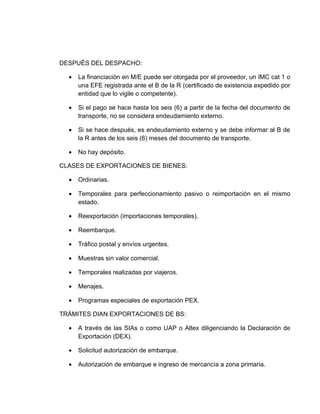 DESPUÉS DEL DESPACHO:

  •   La financiación en M/E puede ser otorgada por el proveedor, un IMC cat 1 o
      una EFE registrada ante el B de la R (certificado de existencia expedido por
      entidad que lo vigile o competente).

  •   Si el pago se hace hasta los seis (6) a partir de la fecha del documento de
      transporte, no se considera endeudamiento externo.

  •   Si se hace después, es endeudamiento externo y se debe informar al B de
      la R antes de los seis (6) meses del documento de transporte.

  •   No hay depósito.

CLASES DE EXPORTACIONES DE BIENES:

  •   Ordinarias.

  •   Temporales para perfeccionamiento pasivo o reimportación en el mismo
      estado.

  •   Reexportación (importaciones temporales).

  •   Reembarque.

  •   Tráfico postal y envíos urgentes.

  •   Muestras sin valor comercial.

  •   Temporales realizadas por viajeros.

  •   Menajes.

  •   Programas especiales de exportación PEX.

TRÁMITES DIAN EXPORTACIONES DE BS:

  •   A través de las SIAs o como UAP o Altex diligenciando la Declaración de
      Exportación (DEX).

  •   Solicitud autorización de embarque.

  •   Autorización de embarque e ingreso de mercancía a zona primaria.
 