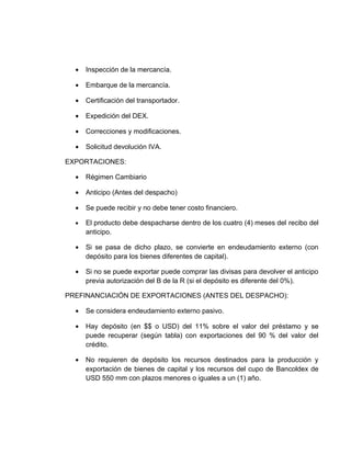•   Inspección de la mercancía.

  •   Embarque de la mercancía.

  •   Certificación del transportador.

  •   Expedición del DEX.

  •   Correcciones y modificaciones.

  •   Solicitud devolución IVA.

EXPORTACIONES:

  •   Régimen Cambiario

  •   Anticipo (Antes del despacho)

  •   Se puede recibir y no debe tener costo financiero.

  •   El producto debe despacharse dentro de los cuatro (4) meses del recibo del
      anticipo.

  •   Si se pasa de dicho plazo, se convierte en endeudamiento externo (con
      depósito para los bienes diferentes de capital).

  •   Si no se puede exportar puede comprar las divisas para devolver el anticipo
      previa autorización del B de la R (si el depósito es diferente del 0%).

PREFINANCIACIÓN DE EXPORTACIONES (ANTES DEL DESPACHO):

  •   Se considera endeudamiento externo pasivo.

  •   Hay depósito (en $$ o USD) del 11% sobre el valor del préstamo y se
      puede recuperar (según tabla) con exportaciones del 90 % del valor del
      crédito.

  •   No requieren de depósito los recursos destinados para la producción y
      exportación de bienes de capital y los recursos del cupo de Bancoldex de
      USD 550 mm con plazos menores o iguales a un (1) año.
 