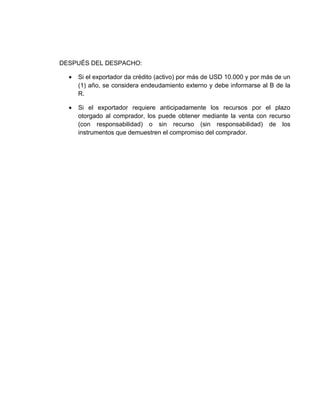 DESPUÉS DEL DESPACHO:

  •   Si el exportador da crédito (activo) por más de USD 10.000 y por más de un
      (1) año, se considera endeudamiento externo y debe informarse al B de la
      R.

  •   Si el exportador requiere anticipadamente los recursos por el plazo
      otorgado al comprador, los puede obtener mediante la venta con recurso
      (con responsabilidad) o sin recurso (sin responsabilidad) de los
      instrumentos que demuestren el compromiso del comprador.
 