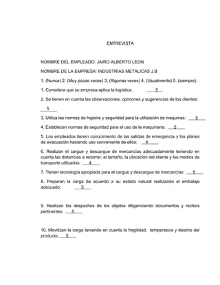 ENTREVISTA



NOMBRE DEL EMPLEADO: JAIRO ALBERTO LEON

NOMBRE DE LA EMPRESA: INDUSTRIAS METALICAS J.B

1. (Nunca) 2. (Muy pocas veces) 3. (Algunas veces) 4. (Usualmente) 5. (siempre)

1. Considera que su empresa aplica la logística:             5

2. Se tienen en cuenta las observaciones, opiniones y sugerencias de los clientes:

   5

3. Utiliza las normas de higiene y seguridad para la utilización de maquinas:        5

4. Establecen normas de seguridad para el uso de la maquinaria:        5

5. Los empleados tienen conocimiento de las salidas de emergencia y los planes
de evacuación haciendo uso conveniente de ellos:    4

6. Realizan el cargue y descargue de mercancías adecuadamente teniendo en
cuenta las distancias a recorrer, el tamaño, la ubicación del cliente y los medios de
transporte utilizados:    4

7. Tienen tecnología apropiada para el cargue y descargue de mercancías:         5

8. Preparan la carga de acuerdo a su estado natural realizando el embalaje
adecuado:          5



9. Realizan los despachos de los objetos diligenciando documentos y recibos
pertinentes:   5



10. Movilizan la carga teniendo en cuenta la fragilidad, temperatura y destino del
producto:    5
 