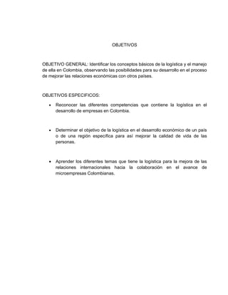 OBJETIVOS



OBJETIVO GENERAL: Identificar los conceptos básicos de la logística y el manejo
de ella en Colombia, observando las posibilidades para su desarrollo en el proceso
de mejorar las relaciones económicas con otros países.



OBJETIVOS ESPECIFICOS:

   •   Reconocer las diferentes competencias que contiene la logística en el
       desarrollo de empresas en Colombia.



   •   Determinar el objetivo de la logística en el desarrollo económico de un país
       o de una región específica para así mejorar la calidad de vida de las
       personas.



   •   Aprender los diferentes temas que tiene la logística para la mejora de las
       relaciones internacionales hacia la colaboración en el avance de
       microempresas Colombianas.
 