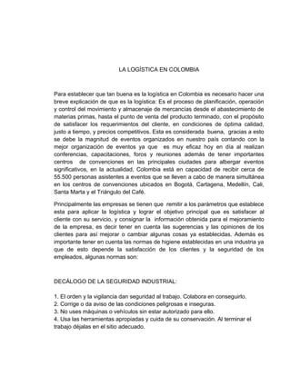 LA LOGÍSTICA EN COLOMBIA



Para establecer que tan buena es la logística en Colombia es necesario hacer una
breve explicación de que es la logística: Es el proceso de planificación, operación
y control del movimiento y almacenaje de mercancías desde el abastecimiento de
materias primas, hasta el punto de venta del producto terminado, con el propósito
de satisfacer los requerimientos del cliente, en condiciones de óptima calidad,
justo a tiempo, y precios competitivos. Esta es considerada buena, gracias a esto
se debe la magnitud de eventos organizados en nuestro país contando con la
mejor organización de eventos ya que es muy eficaz hoy en día al realizan
conferencias, capacitaciones, foros y reuniones además de tener importantes
centros de convenciones en las principales ciudades para albergar eventos
significativos, en la actualidad, Colombia está en capacidad de recibir cerca de
55.500 personas asistentes a eventos que se lleven a cabo de manera simultánea
en los centros de convenciones ubicados en Bogotá, Cartagena, Medellín, Cali,
Santa Marta y el Triángulo del Café.

Principalmente las empresas se tienen que remitir a los parámetros que establece
esta para aplicar la logística y lograr el objetivo principal que es satisfacer al
cliente con su servicio, y consignar la información obtenida para el mejoramiento
de la empresa, es decir tener en cuenta las sugerencias y las opiniones de los
clientes para así mejorar o cambiar algunas cosas ya establecidas. Además es
importante tener en cuenta las normas de higiene establecidas en una industria ya
que de esto depende la satisfacción de los clientes y la seguridad de los
empleados, algunas normas son:



DECÁLOGO DE LA SEGURIDAD INDUSTRIAL:

1. El orden y la vigilancia dan seguridad al trabajo. Colabora en conseguirlo.
2. Corrige o da aviso de las condiciones peligrosas e inseguras.
3. No uses máquinas o vehículos sin estar autorizado para ello.
4. Usa las herramientas apropiadas y cuida de su conservación. Al terminar el
trabajo déjalas en el sitio adecuado.
 