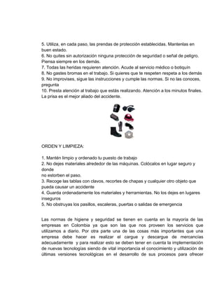 5. Utiliza, en cada paso, las prendas de protección establecidas. Mantenlas en
buen estado.
6. No quites sin autorización ninguna protección de seguridad o señal de peligro.
Piensa siempre en los demás.
7. Todas las heridas requieren atención. Acude al servicio médico o botiquín
8. No gastes bromas en el trabajo. Si quieres que te respeten respeta a los demás
9. No improvises, sigue las instrucciones y cumple las normas. Si no las conoces,
pregunta
10. Presta atención al trabajo que estás realizando. Atención a los minutos finales.
La prisa es el mejor aliado del accidente.




ORDEN Y LIMPIEZA:

1. Mantén limpio y ordenado tu puesto de trabajo
2. No dejes materiales alrededor de las máquinas. Colócalos en lugar seguro y
donde
no estorben el paso.
3. Recoge las tablas con clavos, recortes de chapas y cualquier otro objeto que
pueda causar un accidente
4. Guarda ordenadamente los materiales y herramientas. No los dejes en lugares
inseguros
5. No obstruyas los pasillos, escaleras, puertas o salidas de emergencia


Las normas de higiene y seguridad se tienen en cuenta en la mayoría de las
empresas en Colombia ya que son las que nos proveen los servicios que
utilizamos a diario. Por otra parte una de las cosas más importantes que una
empresa debe hacer es realizar el cargue y descargue de mercancías
adecuadamente y para realizar esto se deben tener en cuenta la implementación
de nuevas tecnologías siendo de vital importancia el conocimiento y utilización de
últimas versiones tecnológicas en el desarrollo de sus procesos para ofrecer
 