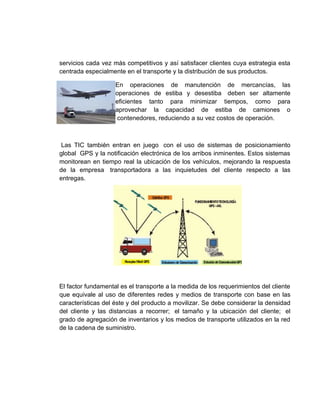 servicios cada vez más competitivos y así satisfacer clientes cuya estrategia esta
centrada especialmente en el transporte y la distribución de sus productos.

                    En operaciones de manutención de mercancías, las
                    operaciones de estiba y desestiba deben ser altamente
                    eficientes tanto para minimizar tiempos, como para
                    aprovechar la capacidad de estiba de camiones o
                    contenedores, reduciendo a su vez costos de operación.



 Las TIC también entran en juego con el uso de sistemas de posicionamiento
global GPS y la notificación electrónica de los arribos inminentes. Estos sistemas
monitorean en tiempo real la ubicación de los vehículos, mejorando la respuesta
de la empresa transportadora a las inquietudes del cliente respecto a las
entregas.




El factor fundamental es el transporte a la medida de los requerimientos del cliente
que equivale al uso de diferentes redes y medios de transporte con base en las
características del éste y del producto a movilizar. Se debe considerar la densidad
del cliente y las distancias a recorrer; el tamaño y la ubicación del cliente; el
grado de agregación de inventarios y los medios de transporte utilizados en la red
de la cadena de suministro.
 