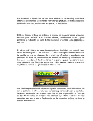 El transporte a la medida que se basa en la densidad de los clientes y la distancia,
el tamaño del cliente o la demanda y el valor del producto, permite a la cadena
lograr una capacidad de respuesta apropiada y un bajo costo.




El Cross Docking o Cruce de Anden es la práctica de descargar desde un camión
entrante para entregar a un camión saliente, manteniendo como objetivo
primordial la reducción del costo de los inventarios y tiempos en la reposición de
artículos



En el caso colombiano, se ha venido desarrollando desde la forma manual, hasta
el uso de tecnologías TIC de avanzada. El Cross Docking resulta más efectivo en
la medida en que se disponga de operaciones eficientes y tecnologías que
propicien alto nivel de sincronización en tiempos de entrega y coordinación de
transporte, considerando las limitaciones de espacio, equipos y personal a cargo
para desplegar las funciones respectivas. Hoy existen diversos operadores
logísticos nacionales con gran capacidad de servicios.




Las falencias predominantes del sector logístico colombiano tienen mucho que ver
con la calidad de la infraestructura de transporte; pero también, con la calidad de
la gestión empresarial de los operadores que requiere mayor evolución. También
se detecta deficiencia en competencias laborales específicas en el nivel medio y
operativo que son el apoyo fundamental de la operación logística en toda la
cadena de suministro.
 