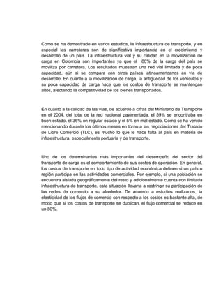 Como se ha demostrado en varios estudios, la infraestructura de transporte, y en
especial las carreteras son de significativa importancia en el crecimiento y
desarrollo de un país. La infraestructura vial y su calidad en la movilización de
carga en Colombia son importantes ya que el 80% de la carga del país se
moviliza por carretera. Los resultados muestran una red vial limitada y de poca
capacidad, aún si se compara con otros países latinoamericanos en vía de
desarrollo. En cuanto a la movilización de carga, la antigüedad de los vehículos y
su poca capacidad de carga hace que los costos de transporte se mantengan
altos, afectando la competitividad de los bienes transportados.



En cuanto a la calidad de las vías, de acuerdo a cifras del Ministerio de Transporte
en el 2004, del total de la red nacional pavimentada, el 59% se encontraba en
buen estado, el 36% en regular estado y el 5% en mal estado. Como se ha venido
mencionando durante los últimos meses en torno a las negociaciones del Tratado
de Libre Comercio (TLC), es mucho lo que le hace falta al país en materia de
infraestructura, especialmente portuaria y de transporte.



Uno de los determinantes más importantes del desempeño del sector del
transporte de carga es el comportamiento de sus costos de operación. En general,
los costos de transporte en todo tipo de actividad económica definen si un país o
región participa en las actividades comerciales. Por ejemplo, si una población se
encuentra aislada geográficamente del resto y adicionalmente cuenta con limitada
infraestructura de transporte, esta situación llevaría a restringir su participación de
las redes de comercio a su alrededor. De acuerdo a estudios realizados, la
elasticidad de los flujos de comercio con respecto a los costos es bastante alta, de
modo que si los costos de transporte se duplican, el flujo comercial se reduce en
un 80%.
 