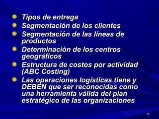 1313
Tipos de entregaTipos de entrega
Segmentación de los clientesSegmentación de los clientes
Segmentación de las líneas deSegmentación de las líneas de
productosproductos
Determinación de los centrosDeterminación de los centros
geográficosgeográficos
Estructura de costos por actividadEstructura de costos por actividad
(ABC Costing)(ABC Costing)
Las operaciones logísticas tiene yLas operaciones logísticas tiene y
DEBEN que ser reconocidas comoDEBEN que ser reconocidas como
una herramienta válida del planuna herramienta válida del plan
estratégico de las organizacionesestratégico de las organizaciones
 