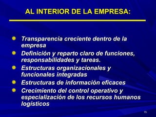 1515
AL INTERIOR DE LA EMPRESA:AL INTERIOR DE LA EMPRESA:
Transparencia creciente dentro de laTransparencia creciente dentro de la
empresaempresa
Definición y reparto claro de funciones,Definición y reparto claro de funciones,
responsabilidades y tareas.responsabilidades y tareas.
Estructuras organizacionales yEstructuras organizacionales y
funcionales integradasfuncionales integradas
Estructuras de información eficacesEstructuras de información eficaces
Crecimiento del control operativo yCrecimiento del control operativo y
especialización de los recursos humanosespecialización de los recursos humanos
logísticoslogísticos
 