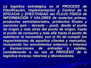 77
La logística estratégica es el PROCESO deLa logística estratégica es el PROCESO de
Planificación, Implementación y Control de laPlanificación, Implementación y Control de la
EFICACIA y EFECTIVIDAD del FLUJO FÍSICO deEFICACIA y EFECTIVIDAD del FLUJO FÍSICO de
INFORMACIÓN Y VALORES de materias primas,INFORMACIÓN Y VALORES de materias primas,
productos semielaborados, productos finales yproductos semielaborados, productos finales y
servicios (pre – durante – post), desde el puntoservicios (pre – durante – post), desde el punto
de origen y más atrás del punto de origen, hastade origen y más atrás del punto de origen, hasta
el punto de consumo y más allá hasta el punto deel punto de consumo y más allá hasta el punto de
satisfacer la necesidad, con el fin de cumplir lossatisfacer la necesidad, con el fin de cumplir los
requerimientos de aquellos clientes y mercados,requerimientos de aquellos clientes y mercados,
incluyendo los movimientos externos e internosincluyendo los movimientos externos e internos
y transacciones de entradas y salidas,y transacciones de entradas y salidas,
considerando a su vez el PROCESO de laconsiderando a su vez el PROCESO de la
logística Inversa, retornos y devoluciones.logística Inversa, retornos y devoluciones.
 