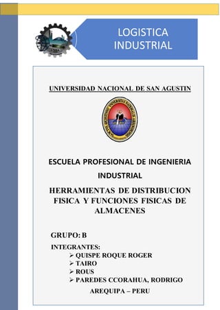UNIVERSIDAD NACIONAL DE SAN AGUSTIN
ESCUELA PROFESIONAL DE INGENIERIA
INDUSTRIAL
HERRAMIENTAS DE DISTRIBUCION
FISICA Y FUNCIONES FISICAS DE
ALMACENES
GRUPO:B
INTEGRANTES:
 QUISPE ROQUE ROGER
 TAIRO
 ROUS
 PAREDES CCORAHUA, RODRIGO
AREQUIPA – PERU
2018
LOGISTICA
INDUSTRIAL
 