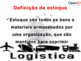 Definição de estoque 
Estoque são todos os bens e 
materiais armazenados por 
uma organização, que são 
mantidos para suprimir 
demanda futura 
 