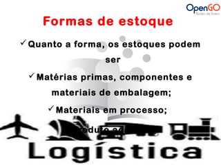 Formas de estoque 
Quanto a forma, os estoques podem 
ser 
Matérias primas, componentes e 
materiais de embalagem; 
Materiais em processo; 
Produto acabado; 
 