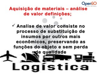 Aquisição de materiais – análise 
de valor definições; 
 Analise de valor consiste no 
processo de substituição de 
insumos por outros mais 
econômicos, preservando as 
funções do objeto e sem perda 
de qualidade 
 