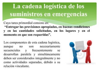 La cadena logística de los
suministros en emergencias
Cuya tarea primordial consiste en:
“Entregar las provisiones apropiadas, en buenas condiciones
y en las cantidades solicitadas, en los lugares y en el
momento en que son requeridas”.
Los componentes de esta cadena logística,
aunque
no
son
necesariamente
secuenciales
y
frecuentemente
se
desarrollan paralela y simultáneamente
deben ser considerados integralmente y no
como actividades separadas, debido a su
relación vinculante.

 