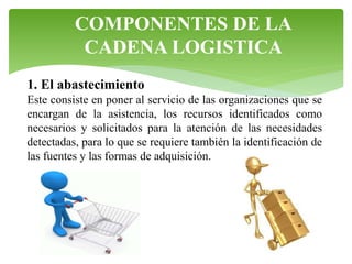 COMPONENTES DE LA
CADENA LOGISTICA
1. El abastecimiento
Este consiste en poner al servicio de las organizaciones que se
encargan de la asistencia, los recursos identificados como
necesarios y solicitados para la atención de las necesidades
detectadas, para lo que se requiere también la identificación de
las fuentes y las formas de adquisición.

 