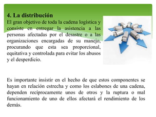 4. La distribución
El gran objetivo de toda la cadena logística y
consiste en entregar la asistencia a las
personas afectadas por el desastre o a las
organizaciones encargadas de su manejo,
procurando que esta sea proporcional,
equitativa y controlada para evitar los abusos
y el desperdicio.

Es importante insistir en el hecho de que estos componentes se
hayan en relación estrecha y como los eslabones de una cadena,
dependen recíprocamente unos de otros y la ruptura o mal
funcionamiento de uno de ellos afectará el rendimiento de los
demás.

 