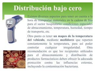 Distribución bajo cero
Existen diversos aspectos para tener en cuenta a la
hora de transportar materiales en la cadena de frío
para el sector hospitalario: condiciones especiales
de almacenamiento, temperatura, humedad, tiempo
de transporte, etc.
Otro punto es tener un mapeo de la temperatura
del vehículo, mediante medidores que reporten
constantemente la temperatura, para así poder
controlar
cualquier
irregularidad.
Otra
recomendación es que los recipientes utilizados
para el almacenamiento y distribución de
productos farmacéuticos deben ofrecer la adecuada
protección contra las influencias externas,
incluyendo la contaminación bacteriana.

 