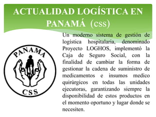 ACTUALIDAD LOGÍSTICA EN
PANAMÁ (css)
Un moderno sistema de gestión de
logística hospitalaria, denominado
Proyecto LOGHOS, implementó la
Caja de Seguro Social, con la
finalidad de cambiar la forma de
gestionar la cadena de suministro de
medicamentos e insumos medico
quirúrgicos en todas las unidades
ejecutoras, garantizando siempre la
disponibilidad de estos productos en
el momento oportuno y lugar donde se
necesiten.

 