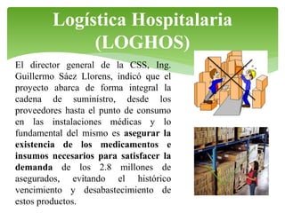 Logística Hospitalaria
(LOGHOS)
El director general de la CSS, Ing.
Guillermo Sáez Llorens, indicó que el
proyecto abarca de forma integral la
cadena de suministro, desde los
proveedores hasta el punto de consumo
en las instalaciones médicas y lo
fundamental del mismo es asegurar la
existencia de los medicamentos e
insumos necesarios para satisfacer la
demanda de los 2.8 millones de
asegurados, evitando el histórico
vencimiento y desabastecimiento de
estos productos.

 