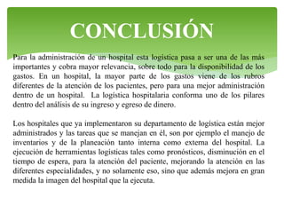 CONCLUSIÓN
Para la administración de un hospital esta logística pasa a ser una de las más
importantes y cobra mayor relevancia, sobre todo para la disponibilidad de los
gastos. En un hospital, la mayor parte de los gastos viene de los rubros
diferentes de la atención de los pacientes, pero para una mejor administración
dentro de un hospital. La logística hospitalaria conforma uno de los pilares
dentro del análisis de su ingreso y egreso de dinero.

Los hospitales que ya implementaron su departamento de logística están mejor
administrados y las tareas que se manejan en él, son por ejemplo el manejo de
inventarios y de la planeación tanto interna como externa del hospital. La
ejecución de herramientas logísticas tales como pronósticos, disminución en el
tiempo de espera, para la atención del paciente, mejorando la atención en las
diferentes especialidades, y no solamente eso, sino que además mejora en gran
medida la imagen del hospital que la ejecuta.

 