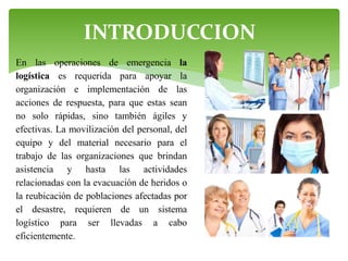 INTRODUCCION
En las operaciones de emergencia la
logística es requerida para apoyar la
organización e implementación de las
acciones de respuesta, para que estas sean
no solo rápidas, sino también ágiles y
efectivas. La movilización del personal, del
equipo y del material necesario para el
trabajo de las organizaciones que brindan
asistencia y hasta las actividades
relacionadas con la evacuación de heridos o
la reubicación de poblaciones afectadas por
el desastre, requieren de un sistema
logístico para ser llevadas a cabo
eficientemente.

 