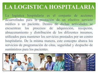 LA LOGISTICA HOSPITALARIA
La logística hospitalaria es el conjunto de acciones
desarrolladas para la prestación de un efectivo servicio
médico a un paciente. Dentro de dichas actividades se
encuentran los procesos de adquisición, recepción,
almacenamiento y distribución de los diferentes insumos,
utilizados para mantener los servicios prestados por un centro
hospitalario. De la misma manera, este concepto abarca los
servicios de programación de citas, seguridad y despacho de
suministros para los pacientes

 