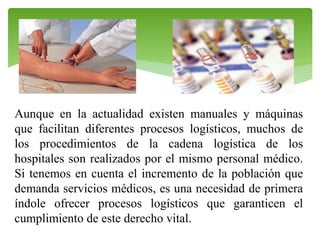 Aunque en la actualidad existen manuales y máquinas
que facilitan diferentes procesos logísticos, muchos de
los procedimientos de la cadena logística de los
hospitales son realizados por el mismo personal médico.
Si tenemos en cuenta el incremento de la población que
demanda servicios médicos, es una necesidad de primera
índole ofrecer procesos logísticos que garanticen el
cumplimiento de este derecho vital.

 