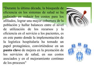"Durante la última década, la búsqueda de
eficiencia en los sistemas de salud se ha
enfocado en reducir los costos para los
afiliados, lograr una mayor cobertura de la
población y hallar balances entre el nivel
de utilización de los recursos y la
eficiencia en el servicio a los pacientes, es
en este punto donde la implementación de
la logística hospitalaria ha tomado un
papel protagónico, convirtiéndose en un
punto clave de mejora en la prestación de
los servicios de salud, en sus costos
asociados y en el mejoramiento continuo
de los procesos"

 