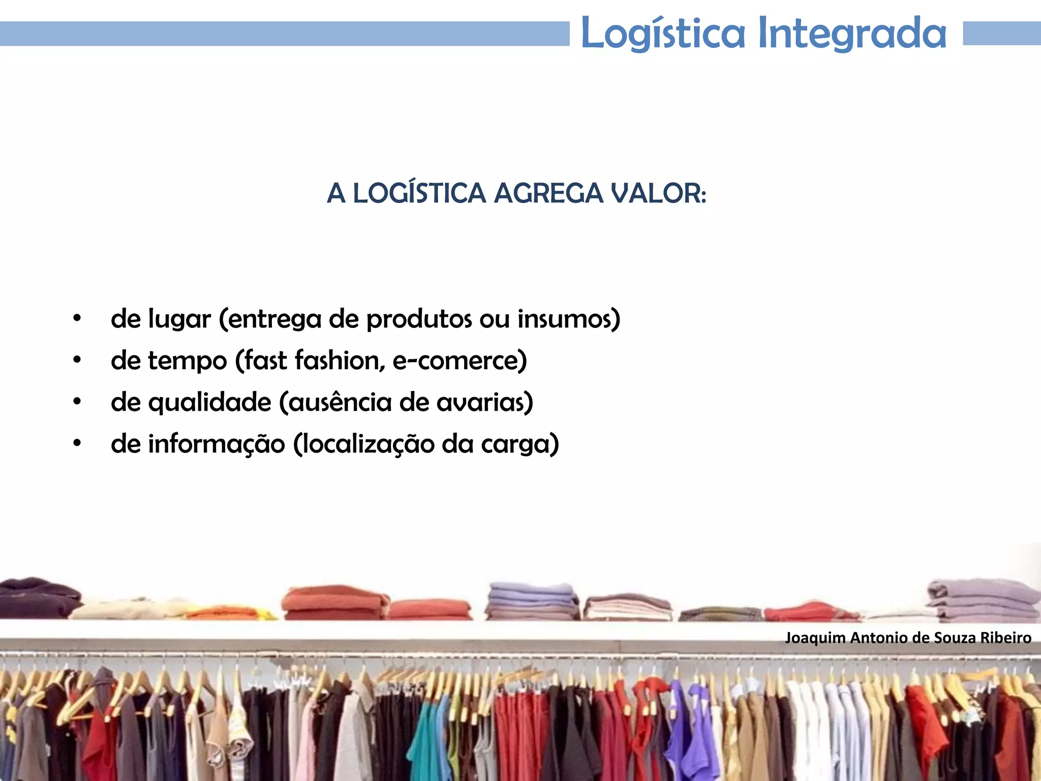 Joaquim Antonio de Souza Ribeiro
Logística Integrada
A LOGÍSTICA AGREGA VALOR:
• de lugar (entrega de produtos ou insumos)
• de tempo (fast fashion, e-comerce)
• de qualidade (ausência de avarias)
• de informação (localização da carga)
 