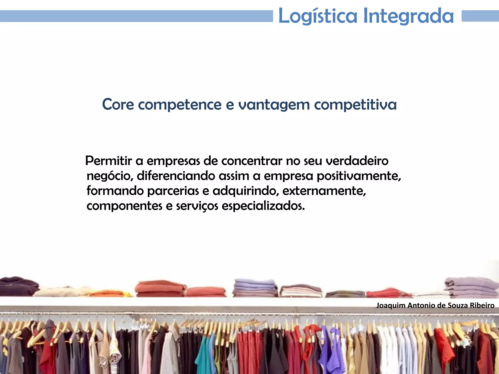 Joaquim Antonio de Souza Ribeiro
Logística Integrada
Core competence e vantagem competitiva
Permitir a empresas de concentrar no seu verdadeiro
negócio, diferenciando assim a empresa positivamente,
formando parcerias e adquirindo, externamente,
componentes e serviços especializados.
 