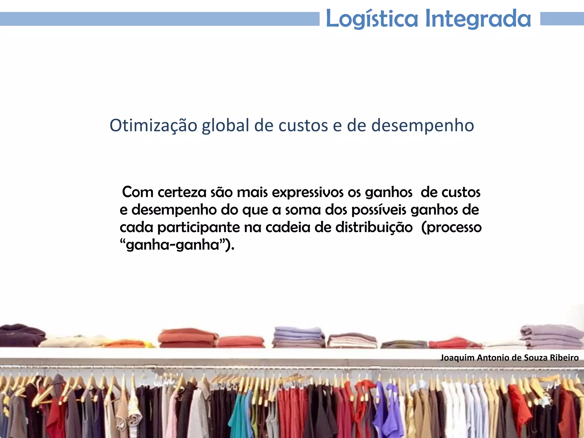 Joaquim Antonio de Souza Ribeiro
Logística Integrada
Otimização global de custos e de desempenho
Com certeza são mais expressivos os ganhos de custos
e desempenho do que a soma dos possíveis ganhos de
cada participante na cadeia de distribuição (processo
“ganha-ganha”).
 
