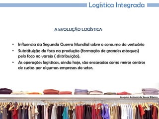 Joaquim Antonio de Souza Ribeiro
Logística Integrada
A EVOLUÇÃO LOGÍSTICA
• Influencia da Segunda Guerra Mundial sobre o consumo do vestuário
• Substituição do foco na produção (formação de grandes estoques)
pelo foco no varejo ( distribuição).
• As operações logísticas, ainda hoje, são encaradas como meros centros
de custos por algumas empresas do setor.
 