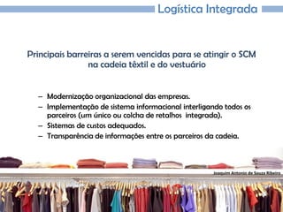 Joaquim Antonio de Souza Ribeiro
Logística Integrada
Principais barreiras a serem vencidas para se atingir o SCM
na cadeia têxtil e do vestuário
– Modernização organizacional das empresas.
– Implementação de sistema informacional interligando todos os
parceiros (um único ou colcha de retalhos integrada).
– Sistemas de custos adequados.
– Transparência de informações entre os parceiros da cadeia.
 