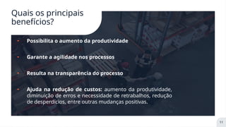 Quais os principais
benefícios?
╸ Possibilita o aumento da produtividade
╸ Garante a agilidade nos processos
╸ Resulta na transparência do processo
╸ Ajuda na redução de custos: aumento da produtividade,
diminuição de erros e necessidade de retrabalhos, redução
de desperdícios, entre outras mudanças positivas.
11
 