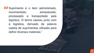 “Suprimento é o item administrado,
movimentado, armazenado,
processado e transportado pela
logística. O termo nasceu junto com
a logística, derivado da palavra
cadeia de suprimentos utilizado para
definir diversos materiais.”
17
 