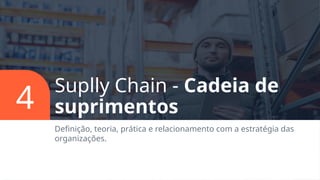Suplly Chain - Cadeia de
suprimentos
Definição, teoria, prática e relacionamento com a estratégia das
organizações.
4
 